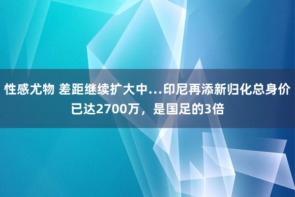 性感尤物 差距继续扩大中…印尼再添新归化总身价已达2700万，是国足的3倍