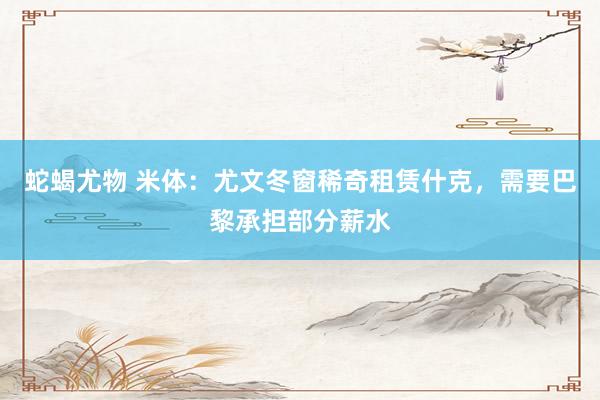 蛇蝎尤物 米体：尤文冬窗稀奇租赁什克，需要巴黎承担部分薪水