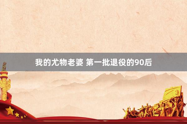 我的尤物老婆 第一批退役的90后