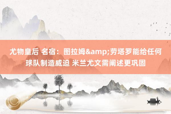 尤物皇后 名宿：图拉姆&劳塔罗能给任何球队制造威迫 米兰尤文需阐述更巩固
