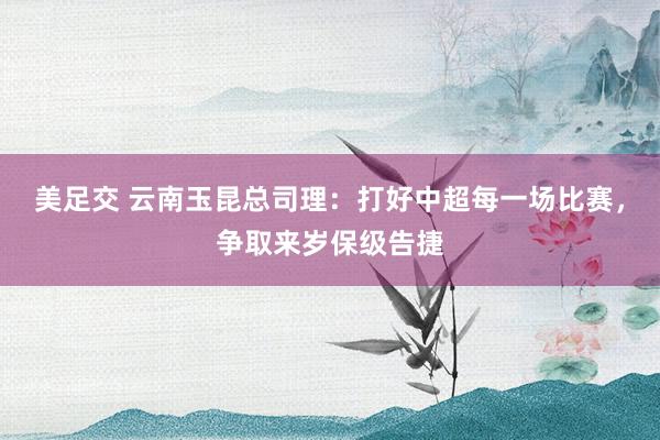 美足交 云南玉昆总司理：打好中超每一场比赛，争取来岁保级告捷