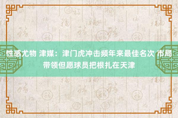 性感尤物 津媒：津门虎冲击频年来最佳名次 市局带领但愿球员把根扎在天津
