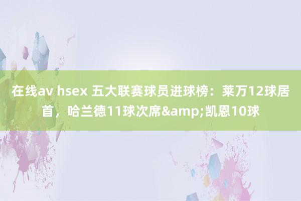在线av hsex 五大联赛球员进球榜：莱万12球居首，哈兰德11球次席&凯恩10球