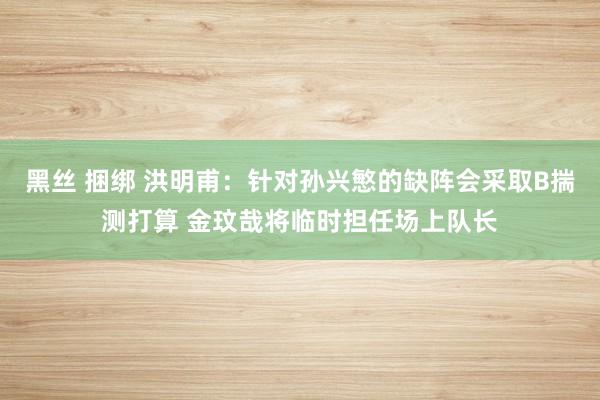 黑丝 捆绑 洪明甫：针对孙兴慜的缺阵会采取B揣测打算 金玟哉将临时担任场上队长