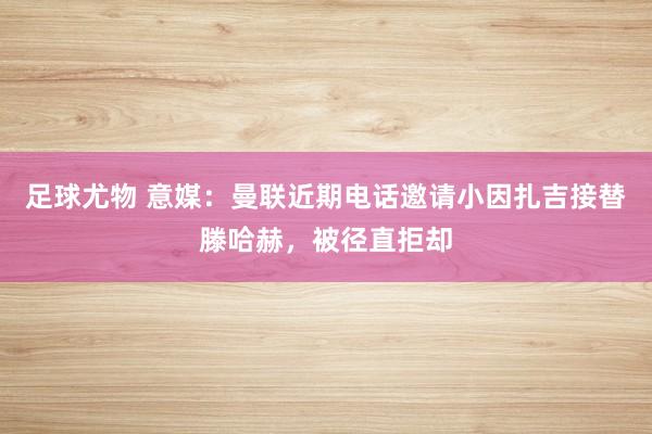 足球尤物 意媒：曼联近期电话邀请小因扎吉接替滕哈赫，被径直拒却