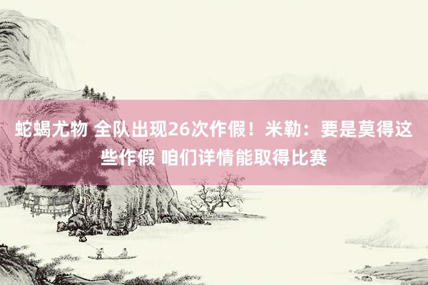 蛇蝎尤物 全队出现26次作假！米勒：要是莫得这些作假 咱们详情能取得比赛
