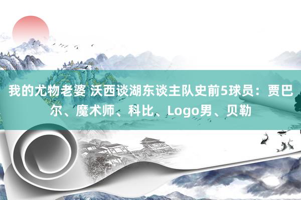 我的尤物老婆 沃西谈湖东谈主队史前5球员：贾巴尔、魔术师、科比、Logo男、贝勒