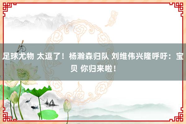 足球尤物 太逗了！杨瀚森归队 刘维伟兴隆呼吁：宝贝 你归来啦！