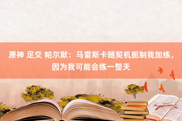 原神 足交 帕尔默：马雷斯卡随契机扼制我加练，因为我可能会练一整天