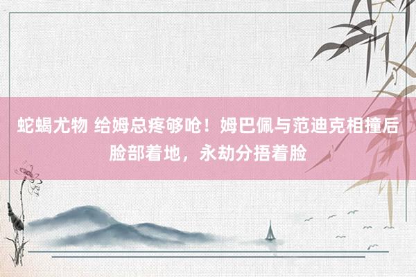 蛇蝎尤物 给姆总疼够呛！姆巴佩与范迪克相撞后脸部着地，永劫分捂着脸