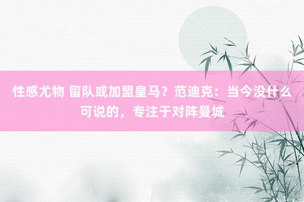 性感尤物 留队或加盟皇马？范迪克：当今没什么可说的，专注于对阵曼城