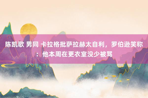 陈凯歌 男同 卡拉格批萨拉赫太自利，罗伯逊笑称：他本周在更衣室没少被骂
