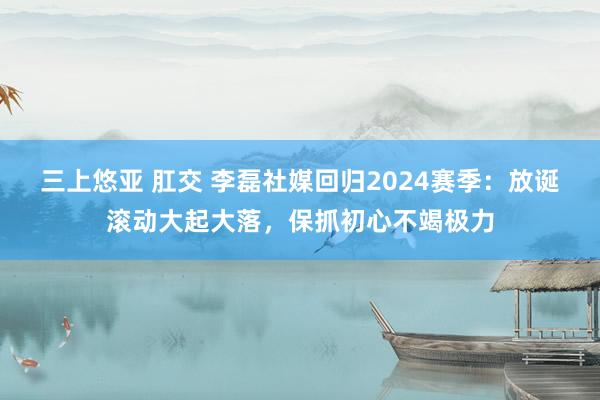 三上悠亚 肛交 李磊社媒回归2024赛季：放诞滚动大起大落，保抓初心不竭极力