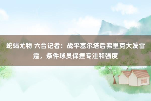 蛇蝎尤物 六台记者：战平塞尔塔后弗里克大发雷霆，条件球员保捏专注和强度
