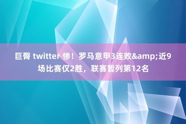巨臀 twitter 惨！罗马意甲3连败&近9场比赛仅2胜，联赛暂列第12名