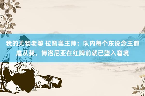我的尤物老婆 拉皆奥主帅：队内每个东说念主都扈从我，博洛尼亚在红牌前就已堕入窘境
