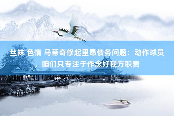 丝袜 色情 马蒂奇修起里昂债务问题：动作球员，咱们只专注于作念好我方职责