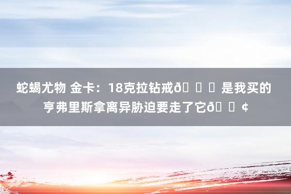 蛇蝎尤物 金卡：18克拉钻戒💍是我买的 亨弗里斯拿离异胁迫要走了它😢