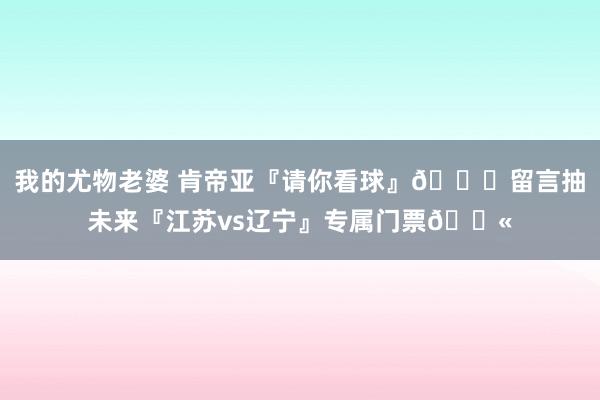 我的尤物老婆 肯帝亚『请你看球』😏留言抽未来『江苏vs辽宁』专属门票🎫