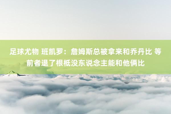 足球尤物 班凯罗：詹姆斯总被拿来和乔丹比 等前者退了根柢没东说念主能和他俩比