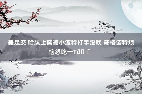 美足交 哈滕上篮被小波特打手没吹 戴格诺特烦恼怒吃一T😠