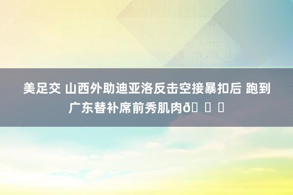 美足交 山西外助迪亚洛反击空接暴扣后 跑到广东替补席前秀肌肉🙃