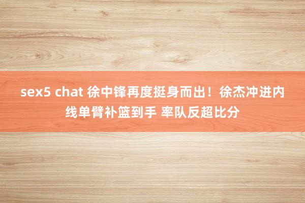 sex5 chat 徐中锋再度挺身而出！徐杰冲进内线单臂补篮到手 率队反超比分