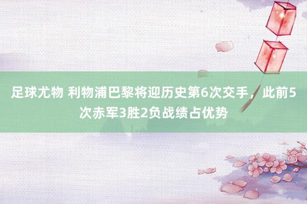足球尤物 利物浦巴黎将迎历史第6次交手，此前5次赤军3胜2负战绩占优势