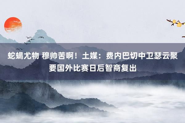 蛇蝎尤物 穆帅苦啊！土媒：费内巴切中卫瑟云聚要国外比赛日后智商复出