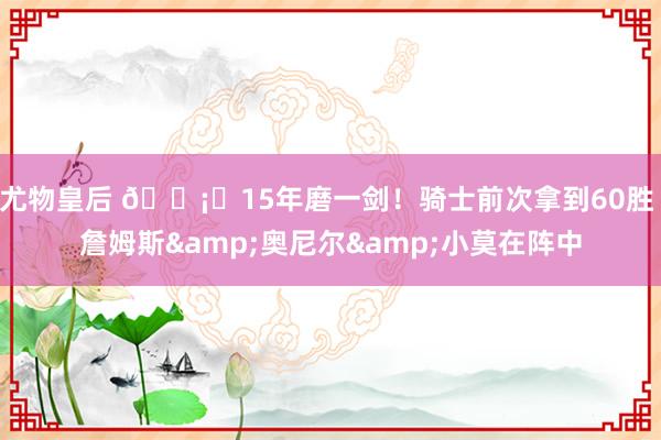 尤物皇后 🗡️15年磨一剑！骑士前次拿到60胜 詹姆斯&奥尼尔&小莫在阵中