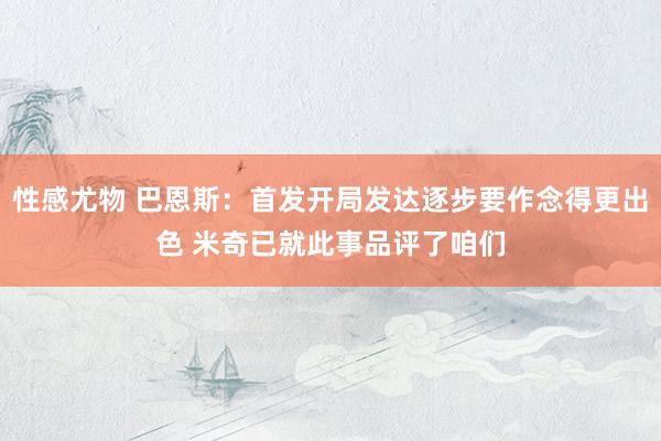 性感尤物 巴恩斯：首发开局发达逐步要作念得更出色 米奇已就此事品评了咱们