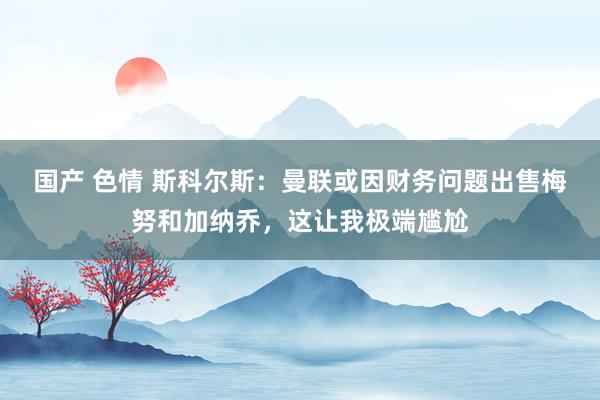 国产 色情 斯科尔斯：曼联或因财务问题出售梅努和加纳乔，这让我极端尴尬