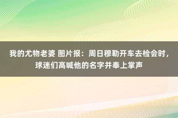我的尤物老婆 图片报：周日穆勒开车去检会时，球迷们高喊他的名字并奉上掌声
