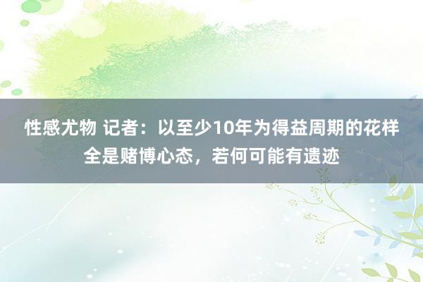 性感尤物 记者：以至少10年为得益周期的花样全是赌博心态，若何可能有遗迹