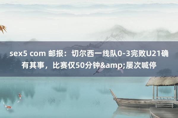 sex5 com 邮报：切尔西一线队0-3完败U21确有其事，比赛仅50分钟&屡次喊停