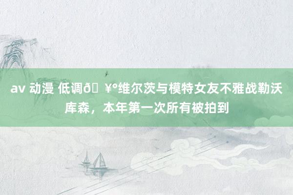 av 动漫 低调🥰维尔茨与模特女友不雅战勒沃库森，本年第一次所有被拍到