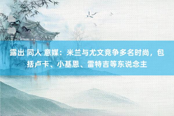 露出 同人 意媒：米兰与尤文竞争多名时尚，包括卢卡、小基恩、雷特吉等东说念主