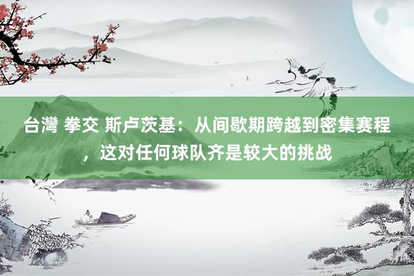 台灣 拳交 斯卢茨基：从间歇期跨越到密集赛程，这对任何球队齐是较大的挑战