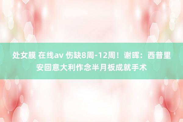 处女膜 在线av 伤缺8周-12周！谢晖：西普里安回意大利作念半月板成就手术